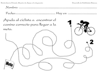 Benito García Peinado. Maestro de Apoyo a la integración.                 Desarrollo de Habilidades Básicas.


      Nombre: ......................................................................................
      Fecha:............................................ Hoy es: ................................

   Ayuda al ciclista a encontrar el
   camino correcto para llegar a la
   meta.
 