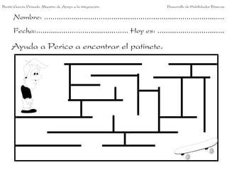Benito García Peinado. Maestro de Apoyo a la integración.                 Desarrollo de Habilidades Básicas.


      Nombre: ......................................................................................
      Fecha:............................................ Hoy es: ................................

     Ayuda a Perico a encontrar el patinete.
 