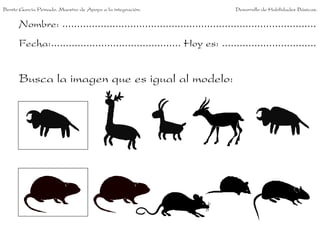 Benito García Peinado. Maestro de Apoyo a la integración.                 Desarrollo de Habilidades Básicas.


      Nombre: ......................................................................................
      Fecha:............................................ Hoy es: ................................


      Busca la imagen que es igual al modelo:
 