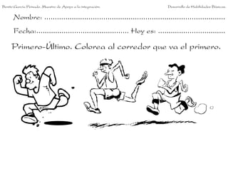 Benito García Peinado. Maestro de Apoyo a la integración.                 Desarrollo de Habilidades Básicas.


      Nombre: ......................................................................................
      Fecha:............................................ Hoy es: ................................

     Primero-Último. Colorea al corredor que va el primero.
 