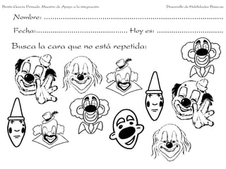 Benito García Peinado. Maestro de Apoyo a la integración.                 Desarrollo de Habilidades Básicas.


      Nombre: ......................................................................................
      Fecha:............................................ Hoy es: ................................

     Busca la cara que no está repetida:
 