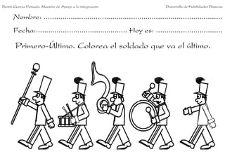 Benito García Peinado. Maestro de Apoyo a la integración.                 Desarrollo de Habilidades Básicas.


      Nombre: ......................................................................................
      Fecha:............................................ Hoy es: ................................

       Primero-Último. Colorea el soldado que va el último.
 