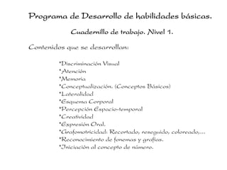 Programa de Desarrollo de habilidades básicas.
             Cuadernillo de trabajo. Nivel 1.

Contenidos que se desarrollan:

         *Discriminación Visual
         *Atención
         *Memoria
         *Conceptualización. (Conceptos Básicos)
         *Lateralidad
         *Esquema Corporal
         *Percepción Espacio-temporal
         *Creatividad
         *Expresión Oral.
         *Grafomotricidad: Recortado, reseguido, coloreado,...
         *Reconocimiento de fonemas y grafías.
         *Iniciación al concepto de número.
 