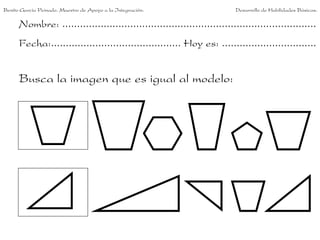 Benito García Peinado. Maestro de Apoyo a la Integración.                 Desarrollo de Habilidades Básicas.

      Nombre: ......................................................................................
      Fecha:............................................ Hoy es: ................................


      Busca la imagen que es igual al modelo:
 