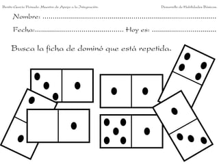 Benito García Peinado. Maestro de Apoyo a la Integración.                 Desarrollo de Habilidades Básicas.

      Nombre: ......................................................................................
      Fecha:............................................ Hoy es: ................................

     Busca la ficha de dominó que está repetida.
 