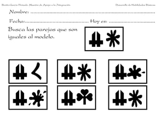 Benito García Peinado. Maestro de Apoyo a la Integración.                 Desarrollo de Habilidades Básicas.

      Nombre: ......................................................................................
      Fecha:............................................ Hoy es: ................................
     Busca las parejas que son
     iguales al modelo.
 