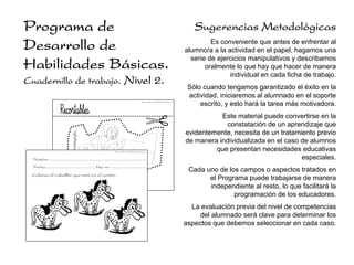 Programa de                                                                                                                               Sugerencias Metodológicas
Desarrollo de                                                                                                                                   Es conveniente que antes de enfrentar al
                                                                                                                                       alumno/a a la actividad en el papel, hagamos una
                                                                                                                                         serie de ejercicios manipulativos y describamos
Habilidades Básicas.                                                                                                                          oralmente lo que hay que hacer de manera
                                                                                                                                                      individual en cada ficha de trabajo.
Cuadernillo de trabajo.                                                        Nivel 2.
                                                                                                                                        Sólo cuando tengamos garantizado el éxito en la
                                                                                                                                        actividad, iniciaremos al alumnado en el soporte
                                                                                                  Desarrollo de Habilidades Básicas.
                                                                                                                                            escrito, y esto hará la tarea más motivadora.
                                                                                                                                                  Este material puede convertirse en la
                                                                                                                                                   constatación de un aprendizaje que
                                                                                                                                       evidentemente, necesita de un tratamiento previo
                                                                                                                                       de manera individualizada en el caso de alumnos
                                                                      Desarrollo de Habilidades Básicas.
                                                                                                                                                que presentan necesidades educativas
  Nombre: ......................................................................................                                                                            especiales.
  Fecha:............................................ Hoy es: ................................
                                                                                                                                        Cada uno de los campos o aspectos tratados en
  Colorea el caballito que está en el centro.
                                                                                                                                              el Programa puede trabajarse de manera
                                                                                                                                              independiente al resto, lo que facilitará la
                                                                                                                                                      programación de los educadores.
                                                                                                                                         La evaluación previa del nivel de competencias
                                                                                                                                            del alumnado será clave para determinar los
                                                                                                                                       aspectos que debemos seleccionar en cada caso.
 