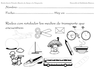 Benito García Peinado. Maestro de Apoyo a la Integración.                 Desarrollo de Habilidades Básicas.

      Nombre: ......................................................................................
      Fecha:............................................ Hoy es: ................................


      Rodea con rotulador los medios de transporte que
      encuentres:
 