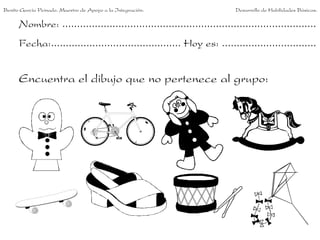 Benito García Peinado. Maestro de Apoyo a la Integración.                 Desarrollo de Habilidades Básicas.

      Nombre: ......................................................................................
      Fecha:............................................ Hoy es: ................................


      Encuentra el dibujo que no pertenece al grupo:
 