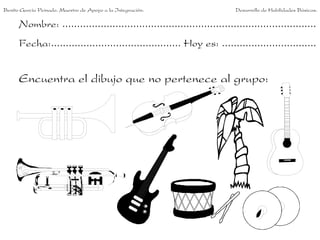 Benito García Peinado. Maestro de Apoyo a la Integración.                 Desarrollo de Habilidades Básicas.

      Nombre: ......................................................................................
      Fecha:............................................ Hoy es: ................................


      Encuentra el dibujo que no pertenece al grupo:
 