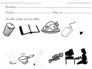 Benito García Peinado. Maestro de Apoyo a la Integración.                 Desarrollo de Habilidades Básicas.

      Nombre: ......................................................................................
      Fecha:............................................ Hoy es: ................................

       Cada cosa en su sitio.
 