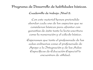 Programa de Desarrollo de habilidades básicas.
          Cuadernillo de trabajo. Nivel 2.

             Con este material hemos pretendido
          abordar cada uno de los aspectos que se
            consideran básicos para afrontar con
          garantías de éxito tanto la lecto-escritura
           como la numeración y el cálculo básico.
         Esperamos que tanto el profesorado de las
          aulas ordinarias como el profesorado de
          Apoyo a la Integración y de las Aulas
           Específicas de Educación Especial lo
                   encuentren de utilidad.
 