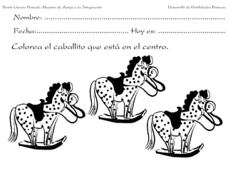 Benito García Peinado. Maestro de Apoyo a la Integración.                 Desarrollo de Habilidades Básicas.

      Nombre: ......................................................................................
      Fecha:............................................ Hoy es: ................................

     Colorea el caballito que está en el centro.
 