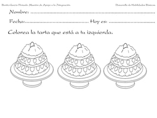 Benito García Peinado. Maestro de Apoyo a la Integración.                 Desarrollo de Habilidades Básicas.

      Nombre: ......................................................................................
      Fecha:............................................ Hoy es: ................................

     Colorea la tarta que está a tu izquierda.
 