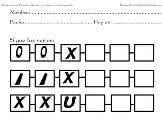 Benito García Peinado. Maestro de Apoyo a la Integración.                 Desarrollo de Habilidades Básicas.

      Nombre: ......................................................................................
      Fecha:............................................ Hoy es: ................................


      Sigue las series:
 