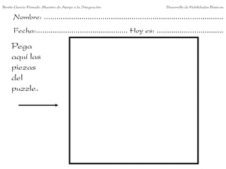 Benito García Peinado. Maestro de Apoyo a la Integración.                 Desarrollo de Habilidades Básicas.

      Nombre: ......................................................................................
      Fecha:............................................ Hoy es: ................................

     Pega
     aquí las
     piezas
     del
     puzzle.
 