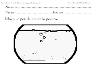 Benito García Peinado. Maestro de Apoyo a la Integración.                 Desarrollo de Habilidades Básicas.

      Nombre: ......................................................................................
      Fecha:............................................ Hoy es: ................................

     Dibuja un pez dentro de la pecera.
 