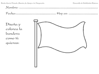 Benito García Peinado. Maestro de Apoyo a la Integración.                 Desarrollo de Habilidades Básicas.

      Nombre: ......................................................................................
      Fecha:............................................ Hoy es: ................................


      Diseña y
      colorea la
      bandera
      como tú
      quieras:
 