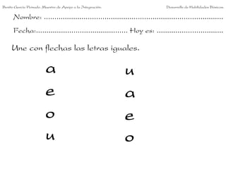 Benito García Peinado. Maestro de Apoyo a la Integración.                 Desarrollo de Habilidades Básicas.

      Nombre: ......................................................................................
      Fecha:............................................ Hoy es: ................................

     Une con flechas las letras iguales.

                        a                                   u
                        e                                   a
                        o                                   e
                        u                                   o
 