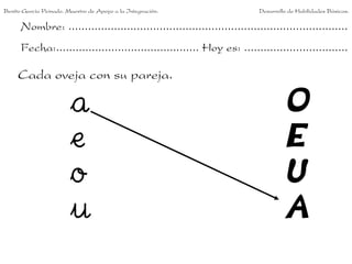 Benito García Peinado. Maestro de Apoyo a la Integración.                 Desarrollo de Habilidades Básicas.

      Nombre: ......................................................................................
      Fecha:............................................ Hoy es: ................................

     Cada oveja con su pareja.

                        a                                                          O
                        e                                                          E
                        o                                                          U
                        u                                                          A
 