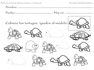 Benito García Peinado. Maestro de Apoyo a la Integración.                 Desarrollo de Habilidades Básicas.

      Nombre: ......................................................................................
      Fecha:............................................ Hoy es: ................................


      Colorea las tortugas iguales al modelo:
 