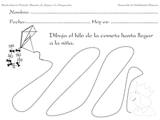 Benito García Peinado. Maestro de Apoyo a la Integración.                 Desarrollo de Habilidades Básicas.

      Nombre: ......................................................................................
      Fecha:............................................ Hoy es: ................................

                                      Dibuja el hilo de la cometa hasta llegar
                                      a la niña.
 