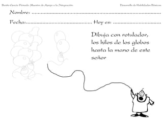 Benito García Peinado. Maestro de Apoyo a la Integración.                 Desarrollo de Habilidades Básicas.

      Nombre: ......................................................................................
      Fecha:............................................ Hoy es: ................................

                                                            Dibuja con rotulador,
                                                            los hilos de los globos
                                                            hasta la mano de este
                                                            señor
 