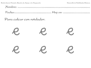 Benito García Peinado. Maestro de Apoyo a la Integración.                 Desarrollo de Habilidades Básicas.

      Nombre: ......................................................................................
      Fecha:............................................ Hoy es: ................................

     Para calcar con rotulador.
 