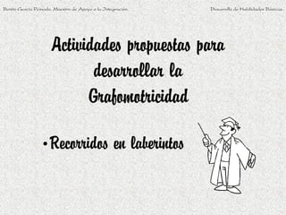 Benito García Peinado. Maestro de Apoyo a la Integración.   Desarrollo de Habilidades Básicas.




                      Actividades propuestas para
                             desarrollar la
                            Grafomotricidad

                 •Recorridos en laberintos
 