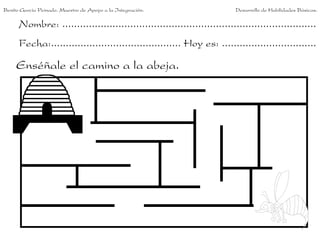 Benito García Peinado. Maestro de Apoyo a la Integración.                 Desarrollo de Habilidades Básicas.

      Nombre: ......................................................................................
      Fecha:............................................ Hoy es: ................................

     Enséñale el camino a la abeja.
 