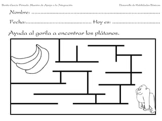 Benito García Peinado. Maestro de Apoyo a la Integración.                 Desarrollo de Habilidades Básicas.

      Nombre: ......................................................................................
      Fecha:............................................ Hoy es: ................................

     Ayuda al gorila a encontrar los plátanos.
 