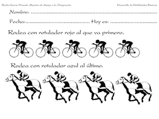 Benito García Peinado. Maestro de Apoyo a la Integración.                 Desarrollo de Habilidades Básicas.

      Nombre: ......................................................................................
      Fecha:............................................ Hoy es: ................................

     Rodea con rotulador rojo al que va primero.




       Rodea con rotulador azul al último.
 