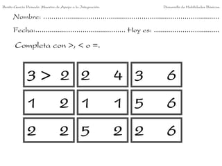 Benito García Peinado. Maestro de Apoyo a la Integración.                 Desarrollo de Habilidades Básicas.

      Nombre: ......................................................................................
      Fecha:............................................ Hoy es: ................................

       Completa con >, < o =.


              3> 2 2                                        4 3             6
              1                  2 1                        1 5             6
              2                  2 5                        2 2             6
 