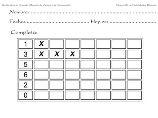 Benito García Peinado. Maestro de Apoyo a la Integración.                 Desarrollo de Habilidades Básicas.

      Nombre: ......................................................................................
      Fecha:............................................ Hoy es: ................................

       Completa:

                  1           X
                  3           X            X           X
                  5
                  6
                  2
                  0
 
