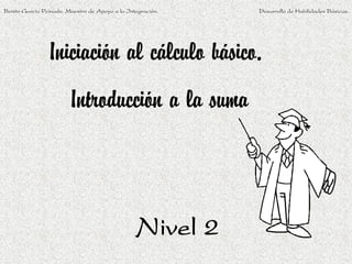 Benito García Peinado. Maestro de Apoyo a la Integración.   Desarrollo de Habilidades Básicas.




                Iniciación al cálculo básico.
                        Introducción a la suma



                                                Nivel 2
 