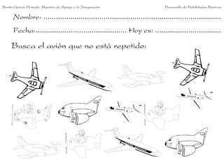 Benito García Peinado. Maestro de Apoyo a la Integración.                 Desarrollo de Habilidades Básicas.

      Nombre: ......................................................................................
      Fecha:............................................ Hoy es: ................................

     Busca el avión que no está repetido:
 