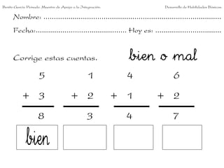 Benito García Peinado. Maestro de Apoyo a la Integración.                 Desarrollo de Habilidades Básicas.

      Nombre: ......................................................................................
      Fecha:............................................ Hoy es: ................................


      Corrige estas cuentas.                                  bien o mal
                     5                           1            4                6
           + 3                         + 2                  + 1        + 2
                    8                           3             4               7
 