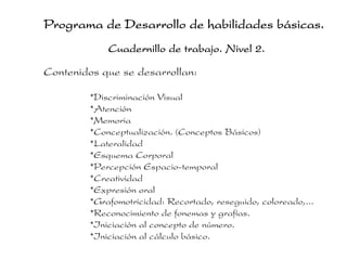 Programa de Desarrollo de habilidades básicas.
             Cuadernillo de trabajo. Nivel 2.

Contenidos que se desarrollan:

         *Discriminación Visual
         *Atención
         *Memoria
         *Conceptualización. (Conceptos Básicos)
         *Lateralidad
         *Esquema Corporal
         *Percepción Espacio-temporal
         *Creatividad
         *Expresión oral
         *Grafomotricidad: Recortado, reseguido, coloreado,...
         *Reconocimiento de fonemas y grafías.
         *Iniciación al concepto de número.
         *Iniciación al cálculo básico.
 