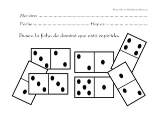 Desarrollo de Habilidades Básicas.

Nombre: ......................................................................................
Fecha:............................................ Hoy es: ................................

Busca la ficha de dominó que está repetida.
 