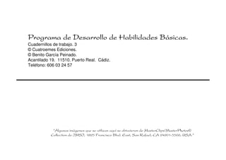Programa de Desarrollo de Habilidades Básicas.
Cuadernillos de trabajo. 3
© Cuatroemes Ediciones.
© Benito García Peinado.
Acantilado 19. 11510. Puerto Real. Cádiz.
Teléfono: 606 03 24 57




            “Algunas imágenes que se utilizan aquí se obtuvieron de MasterClips/MasterPhotos©
           Collection de IMSI, 1895 Francisco Blvd. East, San Rafael, CA 94901-5506, USA.”
 
