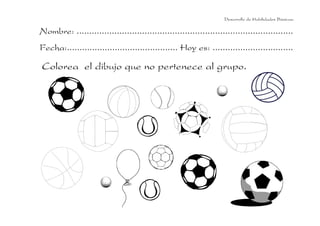 Desarrollo de Habilidades Básicas.

Nombre: ......................................................................................
Fecha:............................................ Hoy es: ................................

Colorea el dibujo que no pertenece al grupo.
 