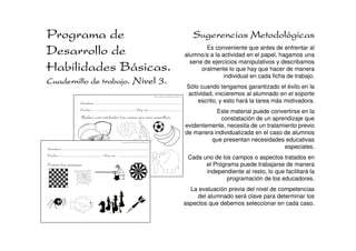 Programa de                                                                                                                                      Sugerencias Metodológicas
Desarrollo de                                                                                                                                          Es conveniente que antes de enfrentar al
                                                                                                                                              alumno/a a la actividad en el papel, hagamos una
                                                                                                                                                serie de ejercicios manipulativos y describamos
Habilidades Básicas.                                                                                                                                 oralmente lo que hay que hacer de manera
                                                                                                                                                             individual en cada ficha de trabajo.
Cuadernillo de trabajo. Nivel 3.
                                                                                                                                               Sólo cuando tengamos garantizado el éxito en la
                                                                                                         Desarrollo de Habilidades Básicas.
                                                                                                                                               actividad, iniciaremos al alumnado en el soporte
                              Nombre: ......................................................................................                       escrito, y esto hará la tarea más motivadora.
                              Fecha:............................................ Hoy es: ................................
                                                                                                                                                         Este material puede convertirse en la
                               Rodea con rotulador las cosas que son amarillas.                                                                            constatación de un aprendizaje que
                                                                                                                                              evidentemente, necesita de un tratamiento previo
                                                                                                                                              de manera individualizada en el caso de alumnos
                                                                    Desarrollo de Habilidades Básicas.
                                                                                                                                                       que presentan necesidades educativas
Nombre: ......................................................................................                                                                                     especiales.
Fecha:............................................ Hoy es: ................................
                                                                                                                                               Cada uno de los campos o aspectos tratados en
Forma las parejas:                                                                                                                                   el Programa puede trabajarse de manera
                                                                                                                                                     independiente al resto, lo que facilitará la
                                                                                                                                                             programación de los educadores.
                                                                                                                                                La evaluación previa del nivel de competencias
                                                                                                                                                   del alumnado será clave para determinar los
                                                                                                                                              aspectos que debemos seleccionar en cada caso.
 