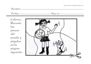 Desarrollo de Habilidades Básicas.

Nombre: ......................................................................................
Fecha:............................................ Hoy es: ................................

Colorea.
Recorta
las
piezas
del
puzzle y
pégalas
en la
página
siguiente.
 