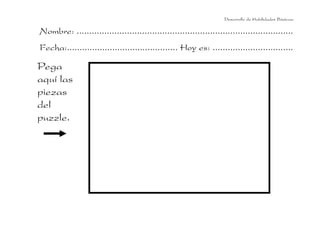 Desarrollo de Habilidades Básicas.

Nombre: ......................................................................................
Fecha:............................................ Hoy es: ................................

Pega
aquí las
piezas
del
puzzle.
 