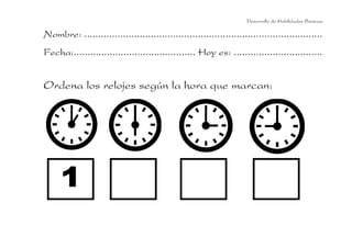 Desarrollo de Habilidades Básicas.

Nombre: ......................................................................................
Fecha:............................................ Hoy es: ................................


Ordena los relojes según la hora que marcan:
 