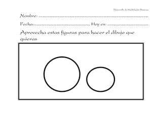 Desarrollo de Habilidades Básicas.

Nombre: ......................................................................................
Fecha:............................................ Hoy es: ................................
Aprovecha estas figuras para hacer el dibujo que
quieras
 