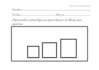 Desarrollo de Habilidades Básicas.

Nombre: ......................................................................................
Fecha:............................................ Hoy es: ................................
Aprovecha estas figuras para hacer el dibujo que
quieras
 