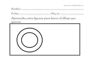 Desarrollo de Habilidades Básicas.

Nombre: ......................................................................................
Fecha:............................................ Hoy es: ................................
Aprovecha estas figuras para hacer el dibujo que
quieras
 