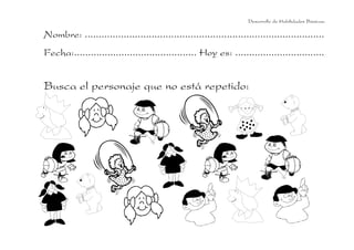 Desarrollo de Habilidades Básicas.

Nombre: ......................................................................................
Fecha:............................................ Hoy es: ................................


Busca el personaje que no está repetido:
 