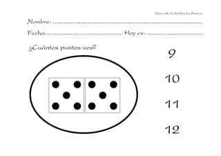 Desarrollo de Habilidades Básicas.

Nombre: ......................................................................................
Fecha:............................................ Hoy es: ................................

¿Cuántos puntos ves?
                                                                             9
                                                                          10
                                                                          11
                                                                          12
 